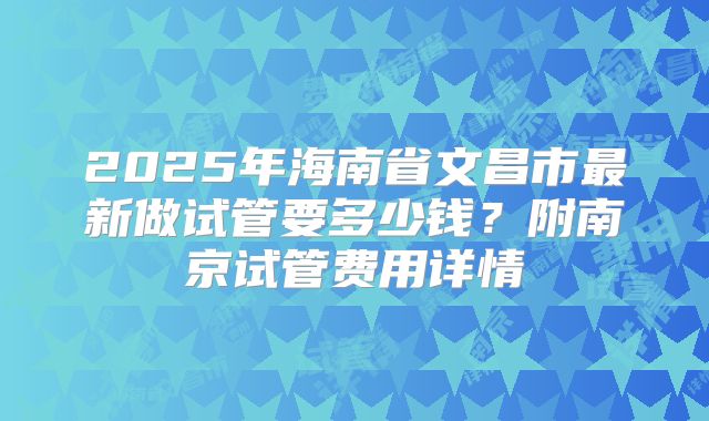 2025年海南省文昌市最新做试管要多少钱？附南京试管费用详情