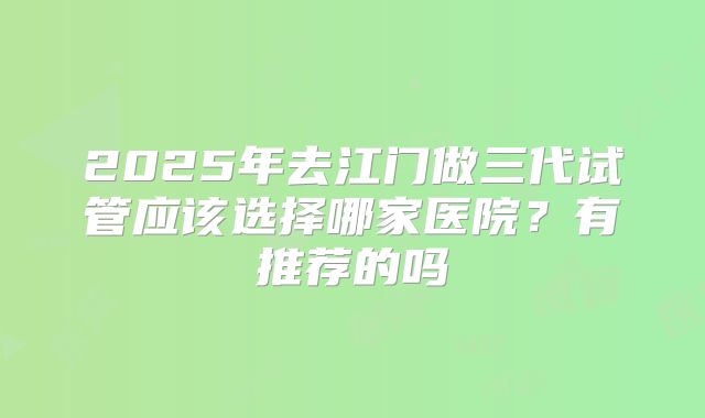 2025年去江门做三代试管应该选择哪家医院？有推荐的吗