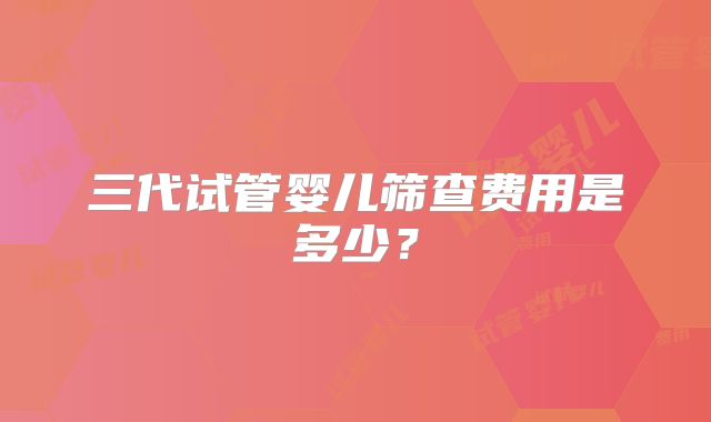 三代试管婴儿筛查费用是多少？