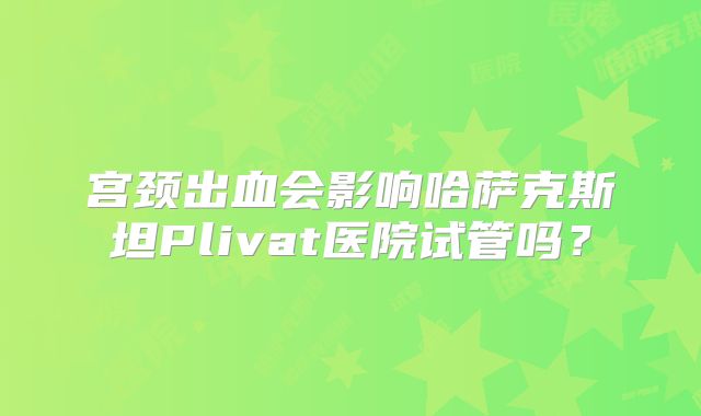 宫颈出血会影响哈萨克斯坦Plivat医院试管吗？