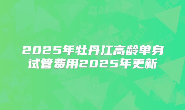 2025年牡丹江高龄单身试管费用2025年更新