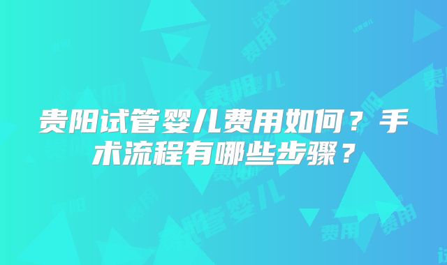 贵阳试管婴儿费用如何?手术流程有哪些步骤?