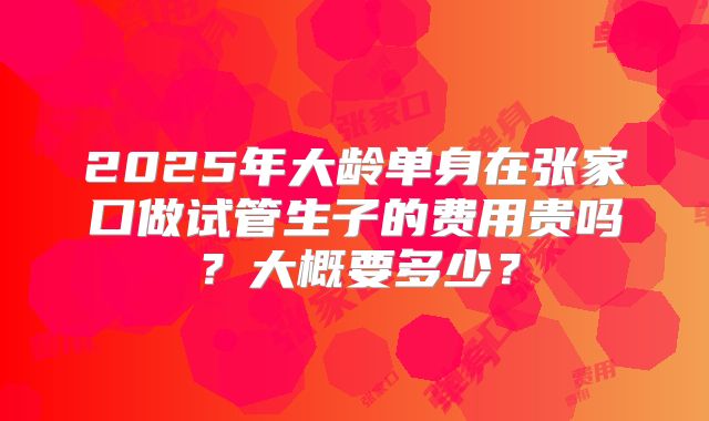 2025年大龄单身在张家口做试管生子的费用贵吗？大概要多少？