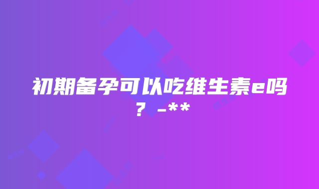 初期备孕可以吃维生素e吗？-**