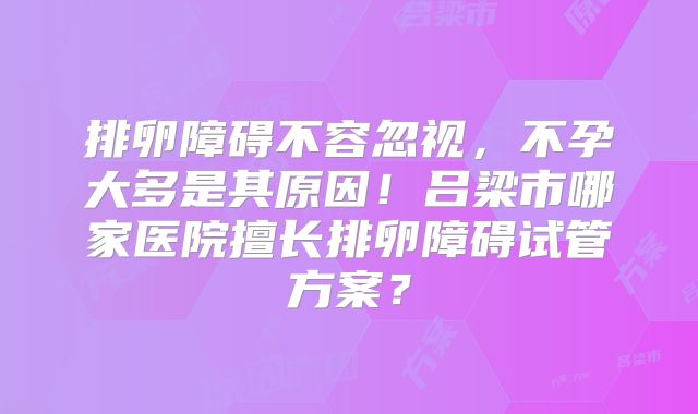 排卵障碍不容忽视，不孕大多是其原因！吕梁市哪家医院擅长排卵障碍试管方案？