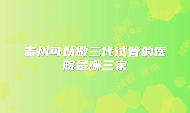 贵州可以做三代试管的医院是哪三家