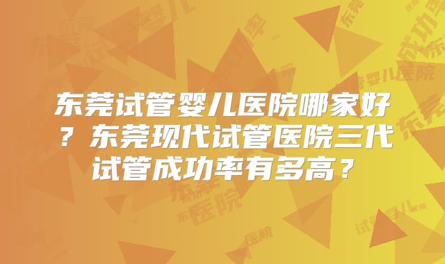 东莞试管婴儿医院哪家好?东莞现代试管医院三代试管成功率有多高?