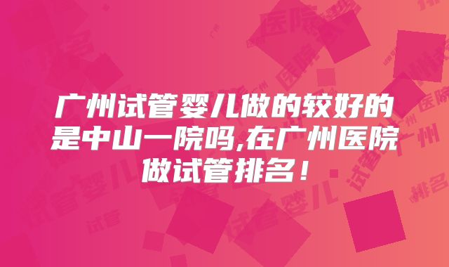 广州试管婴儿做的较好的是中山一院吗,在广州医院做试管排名！