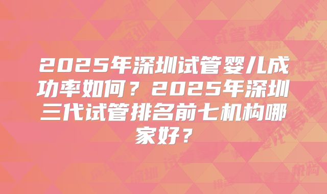 2025年深圳试管婴儿成功率如何？2025年深圳三代试管排名前七机构哪家好？