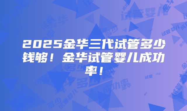 2025金华三代试管多少钱够！金华试管婴儿成功率！