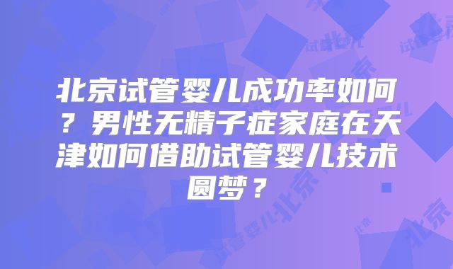 北京试管婴儿成功率如何?男性无精子症家庭在天津如何借助试管婴儿技术圆梦?