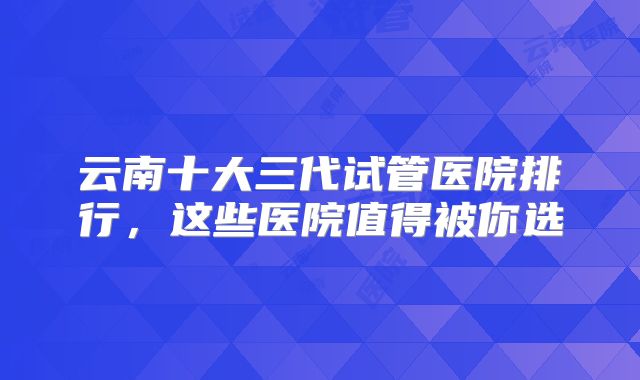 云南十大三代试管医院排行，这些医院值得被你选