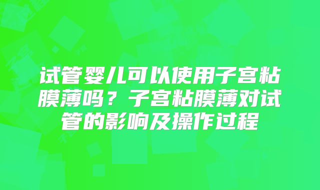 试管婴儿可以使用子宫粘膜薄吗?子宫粘膜薄对试管的影响及操作过程