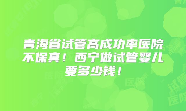 青海省试管高成功率医院不保真！西宁做试管婴儿要多少钱！