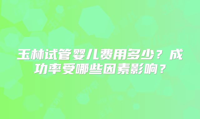 玉林试管婴儿费用多少?成功率受哪些因素影响?