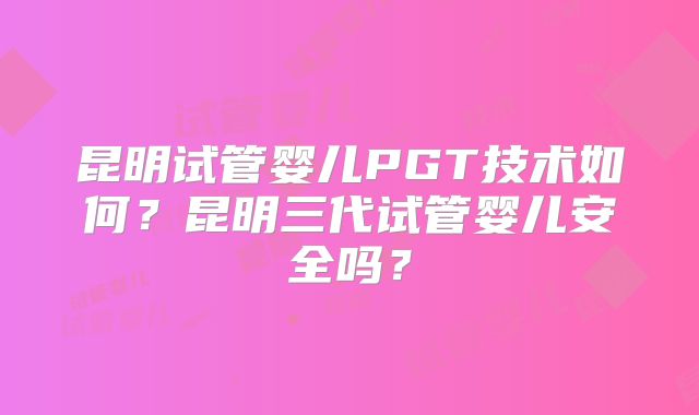 昆明试管婴儿PGT技术如何?昆明三代试管婴儿安全吗?