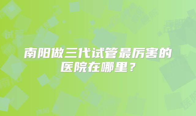 南阳做三代试管最厉害的医院在哪里？