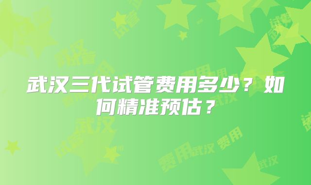 武汉三代试管费用多少?如何精准预估?