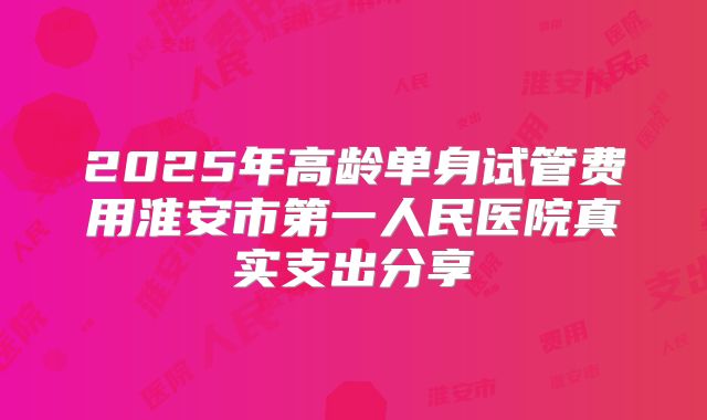 2025年高龄单身试管费用淮安市第一人民医院真实支出分享