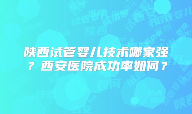 陕西试管婴儿技术哪家强?西安医院成功率如何?