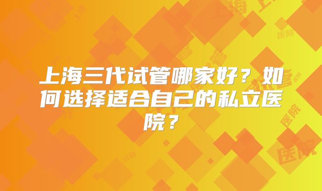 上海三代试管哪家好?如何选择适合自己的私立医院?