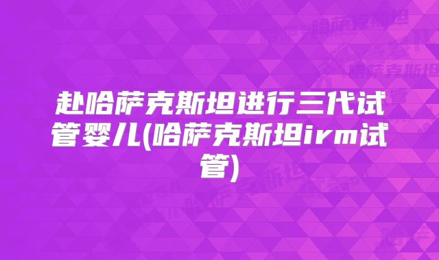 赴哈萨克斯坦进行三代试管婴儿(哈萨克斯坦irm试管)