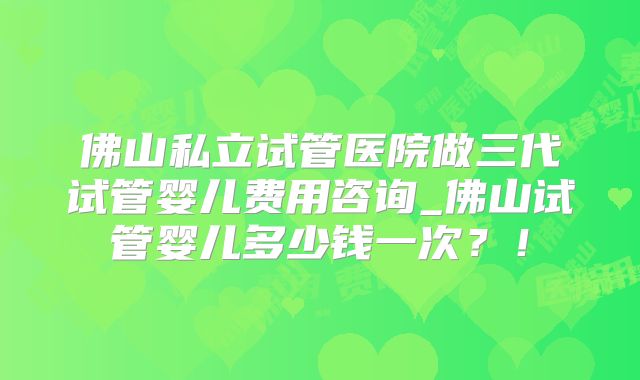 佛山私立试管医院做三代试管婴儿费用咨询_佛山试管婴儿多少钱一次？！