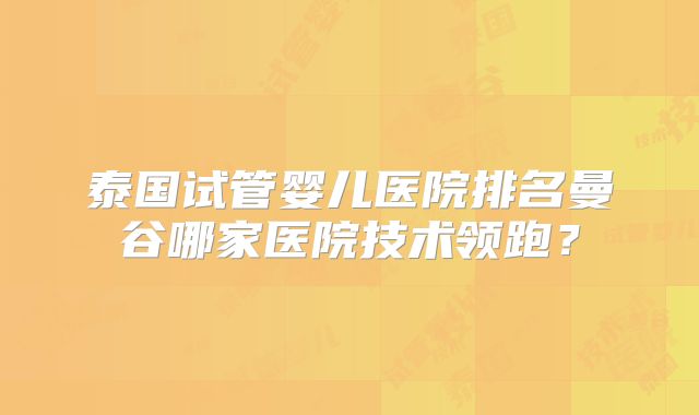 泰国试管婴儿医院排名曼谷哪家医院技术领跑？