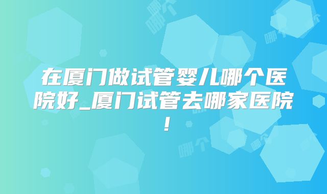 在厦门做试管婴儿哪个医院好_厦门试管去哪家医院!