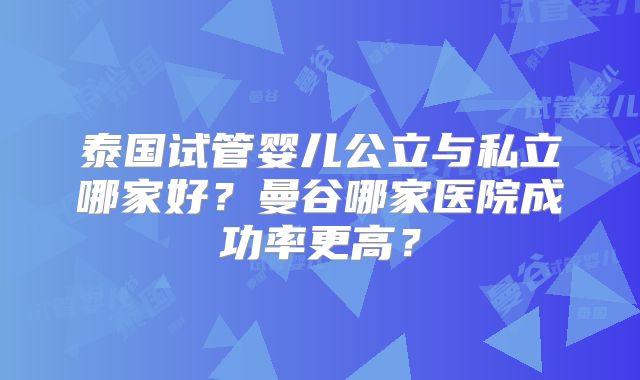 泰国试管婴儿公立与私立哪家好?曼谷哪家医院成功率更高?