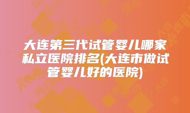 大连第三代试管婴儿哪家私立医院排名(大连市做试管婴儿好的医院)