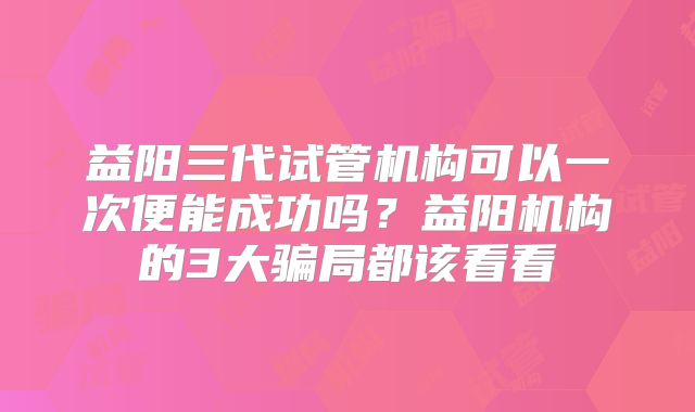益阳三代试管机构可以一次便能成功吗?益阳机构的3大骗局都该看看
