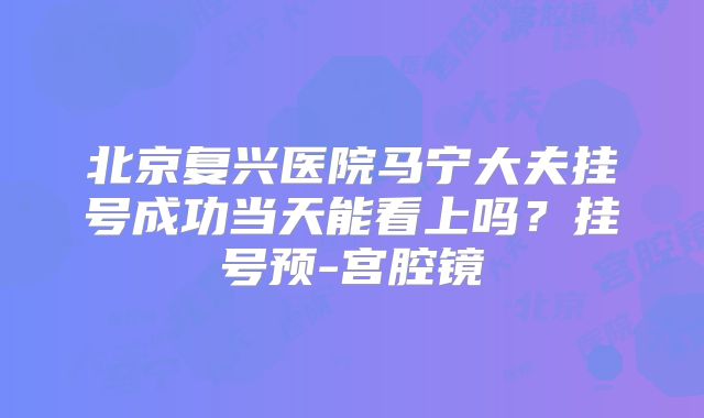 北京复兴医院马宁大夫挂号成功当天能看上吗?挂号预-宫腔镜