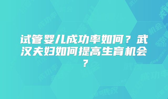 试管婴儿成功率如何？武汉夫妇如何提高生育机会？