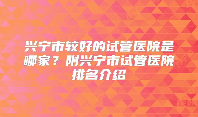 兴宁市较好的试管医院是哪家?附兴宁市试管医院排名介绍