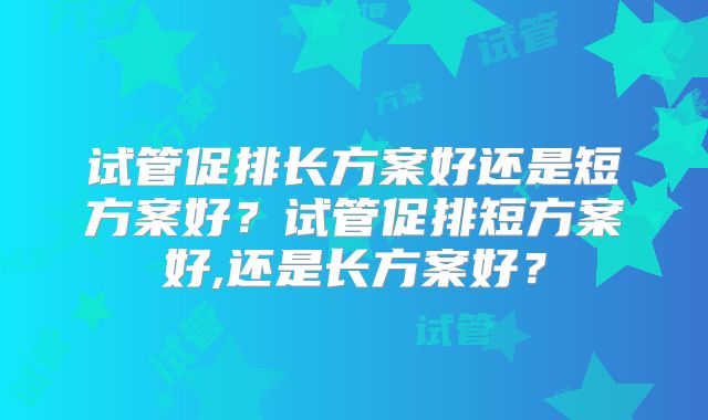 试管促排长方案好还是短方案好?试管促排短方案好,还是长方案好?