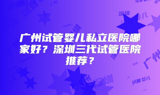 广州试管婴儿私立医院哪家好?深圳三代试管医院推荐?