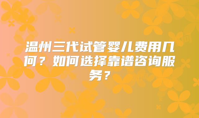 温州三代试管婴儿费用几何？如何选择靠谱咨询服务？