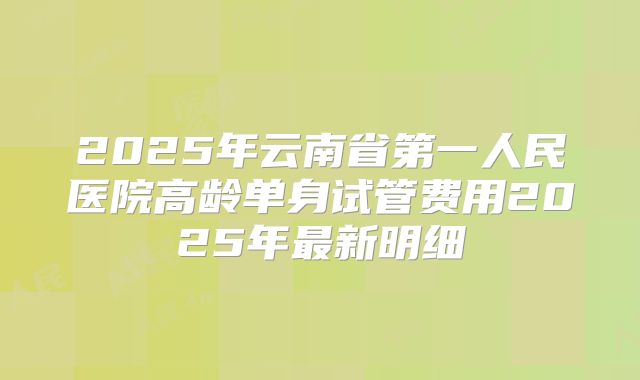 2025年云南省第一人民医院高龄单身试管费用2025年最新明细