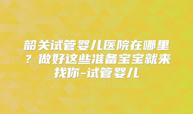 韶关试管婴儿医院在哪里？做好这些准备宝宝就来找你-试管婴儿