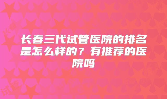 长春三代试管医院的排名是怎么样的？有推荐的医院吗
