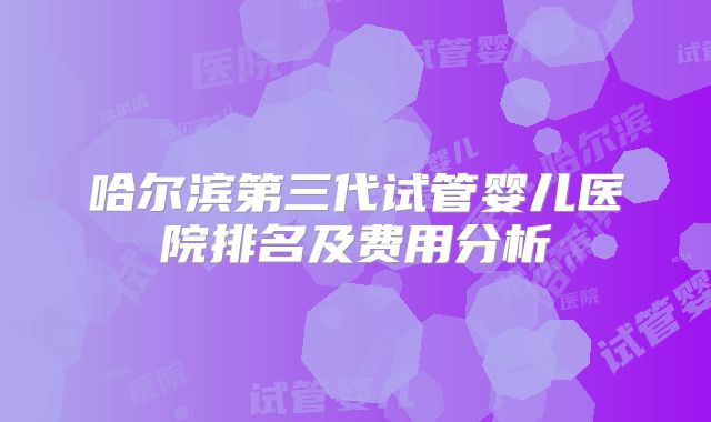 哈尔滨第三代试管婴儿医院排名及费用分析
