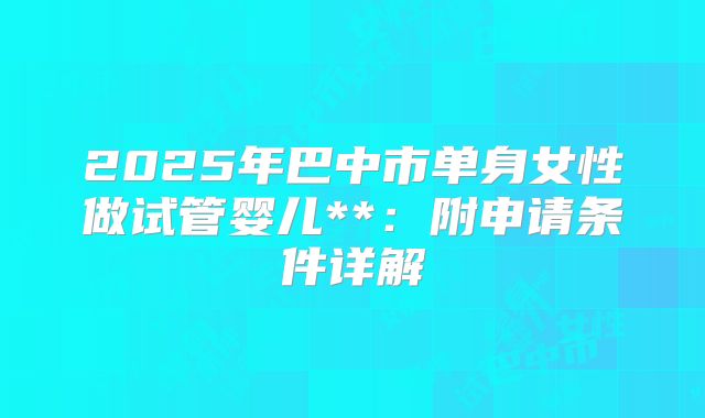 2025年巴中市单身女性做试管婴儿**:附申请条件详解