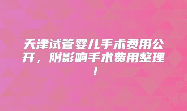 天津试管婴儿手术费用公开,附影响手术费用整理!