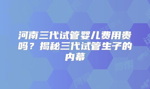 河南三代试管婴儿费用贵吗?揭秘三代试管生子的内幕