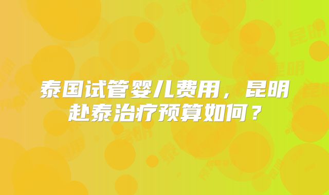 泰国试管婴儿费用，昆明赴泰治疗预算如何？