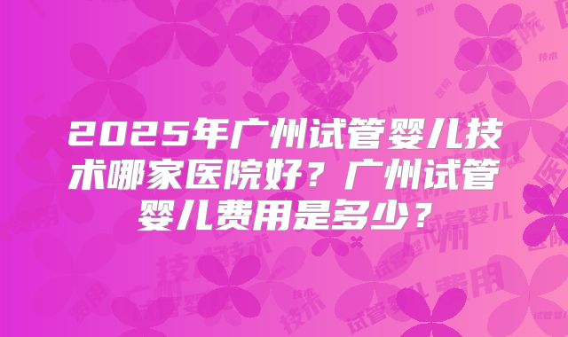 2025年广州试管婴儿技术哪家医院好?广州试管婴儿费用是多少?