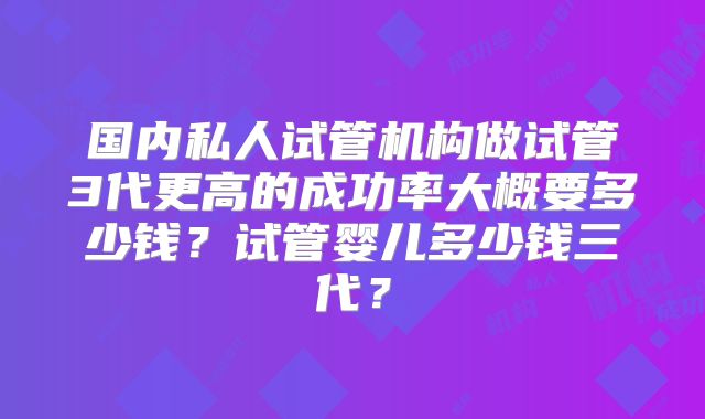 国内私人试管机构做试管3代更高的成功率大概要多少钱?试管婴儿多少钱三代?