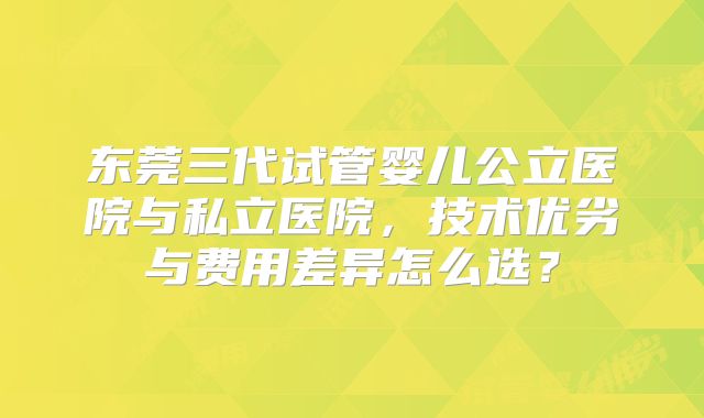 东莞三代试管婴儿公立医院与私立医院,技术优劣与费用差异怎么选?