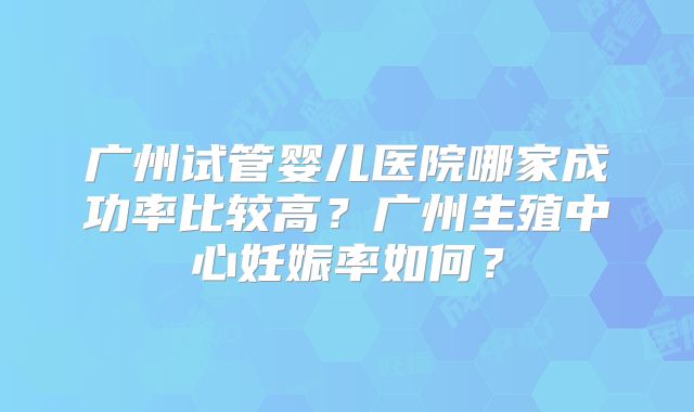 广州试管婴儿医院哪家成功率比较高?广州生殖中心妊娠率如何?